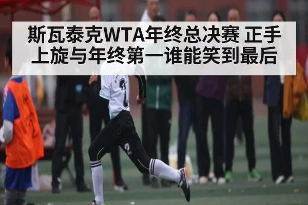 斯瓦泰克WTA年终总决赛 正手上旋与年终第一谁能笑到最后